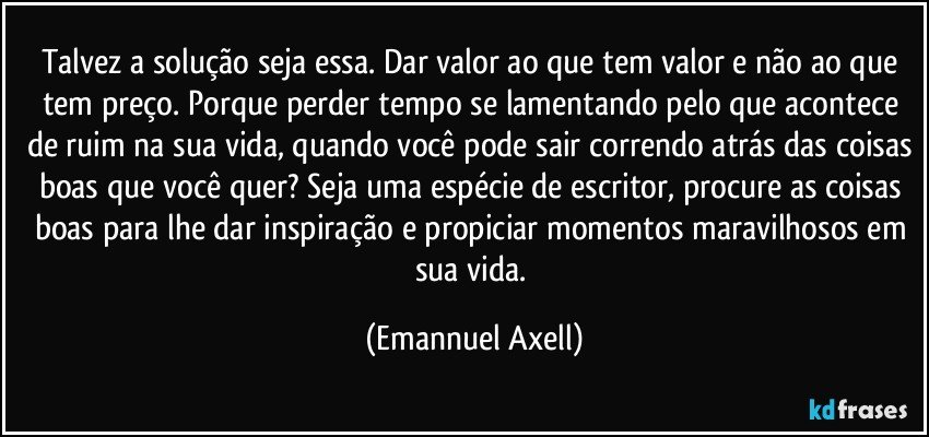 Talvez a solução seja essa. Dar valor ao que tem valor e não ao que tem preço. Porque perder tempo se lamentando pelo que acontece de ruim na sua vida, quando você pode sair correndo atrás das coisas boas que você quer? Seja uma espécie de escritor, procure as coisas boas para lhe dar inspiração e propiciar momentos maravilhosos em sua vida. (Emannuel Axell)