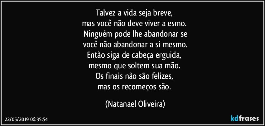 Talvez a vida seja breve, 
mas você não deve viver a esmo. 
Ninguém pode lhe abandonar se
você não abandonar a si mesmo.
Então siga de cabeça erguida, 
mesmo que soltem sua mão. 
Os finais não são felizes, 
mas os recomeços são. (Natanael Oliveira)