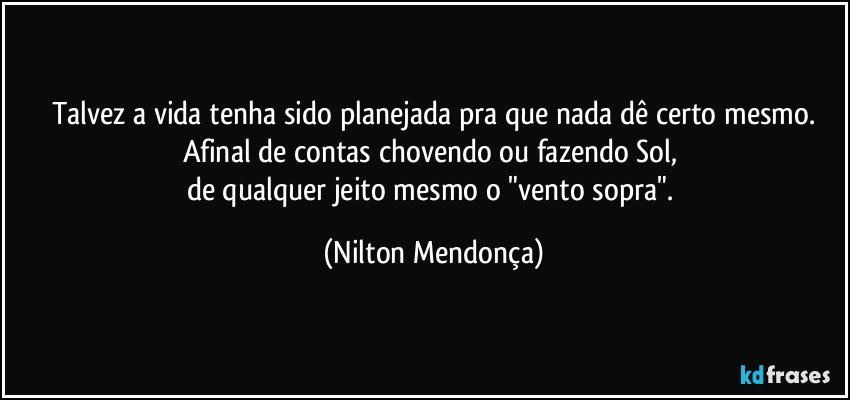 Talvez a vida tenha sido planejada pra que nada dê certo mesmo.
Afinal de contas chovendo ou fazendo Sol, 
de qualquer jeito mesmo o "vento sopra". (Nilton Mendonça)