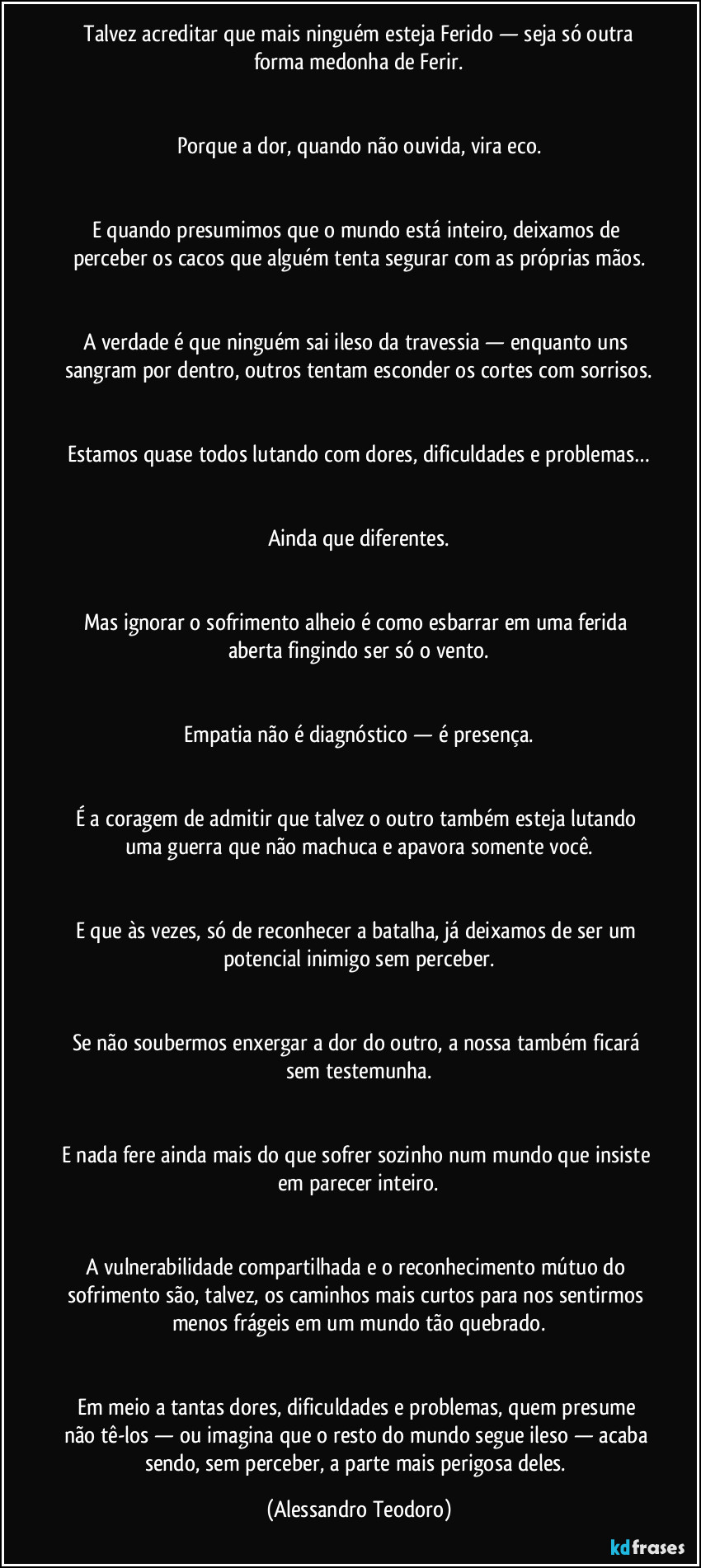 ⁠Talvez acreditar que mais ninguém esteja Ferido — seja só outra forma medonha de Ferir.


Porque a dor, quando não ouvida, vira eco.


E quando presumimos que o mundo está inteiro, deixamos de perceber os cacos que alguém tenta segurar com as próprias mãos.


A verdade é que ninguém sai ileso da travessia — enquanto uns sangram por dentro, outros tentam esconder os cortes com sorrisos.


Estamos quase todos lutando com dores, dificuldades e problemas…


Ainda que diferentes.


Mas ignorar o sofrimento alheio é como esbarrar em uma ferida aberta fingindo ser só o vento.


Empatia não é diagnóstico — é presença.


É a coragem de admitir que talvez o outro também esteja lutando uma guerra que não machuca e apavora somente você.


E que às vezes, só de reconhecer a batalha, já deixamos de ser um potencial inimigo sem perceber.


Se não soubermos enxergar a dor do outro, a nossa também ficará sem testemunha.


E nada fere ainda mais do que sofrer sozinho num mundo que insiste em parecer inteiro.


A vulnerabilidade compartilhada e o reconhecimento mútuo do sofrimento são, talvez, os caminhos mais curtos para nos sentirmos menos frágeis em um mundo tão quebrado.


Em meio a tantas dores, dificuldades e problemas, quem presume não tê-los — ou imagina que o resto do mundo segue ileso — acaba sendo, sem perceber, a parte mais perigosa deles. (Alessandro Teodoro)