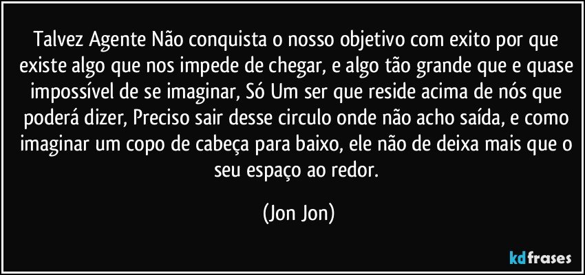 Talvez Agente Não conquista o nosso objetivo com exito por que existe algo que nos impede de chegar, e algo tão grande que e quase impossível de se imaginar, Só Um ser que reside acima de nós que poderá dizer, Preciso sair desse circulo onde não acho saída, e como imaginar um copo de cabeça para baixo, ele não de deixa mais que o seu espaço ao redor. (Jon Jon)