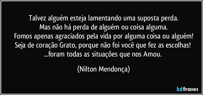 Talvez alguém esteja lamentando uma suposta perda.
Mas não há perda de alguém ou coisa alguma.
Fomos apenas agraciados pela vida por alguma coisa ou alguém!
Seja de coração Grato, porque não foi você que fez as escolhas! 
...foram todas as situações que nos Amou. (Nilton Mendonça)