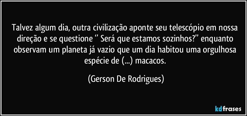 Talvez algum dia, outra civilização aponte seu telescópio em nossa direção e se questione ‘’ Será que estamos sozinhos?’’ enquanto observam um planeta já vazio que um dia habitou uma orgulhosa espécie de (...) macacos. (Gerson De Rodrigues)