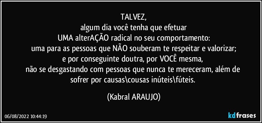 TALVEZ,
algum dia você tenha que efetuar
UMA alterAÇÃO radical no seu comportamento:
uma para as pessoas que NÃO souberam te respeitar e valorizar;
e por conseguinte doutra, por VOCÊ mesma, 
não se desgastando com pessoas que nunca te mereceram, além de sofrer por causas\cousas inúteis\fúteis. (KABRAL ARAUJO)