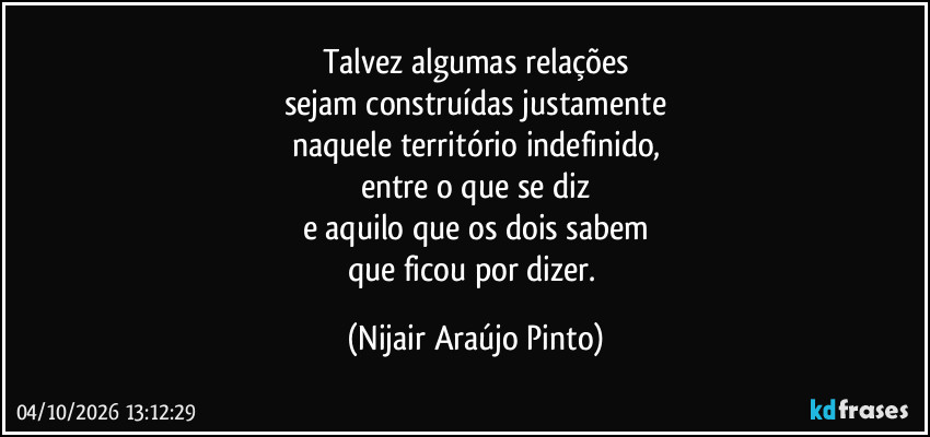 Talvez algumas relações
sejam construídas justamente
naquele território indefinido,
entre o que se diz
e aquilo que os dois sabem
que ficou por dizer. (Nijair Araújo Pinto)