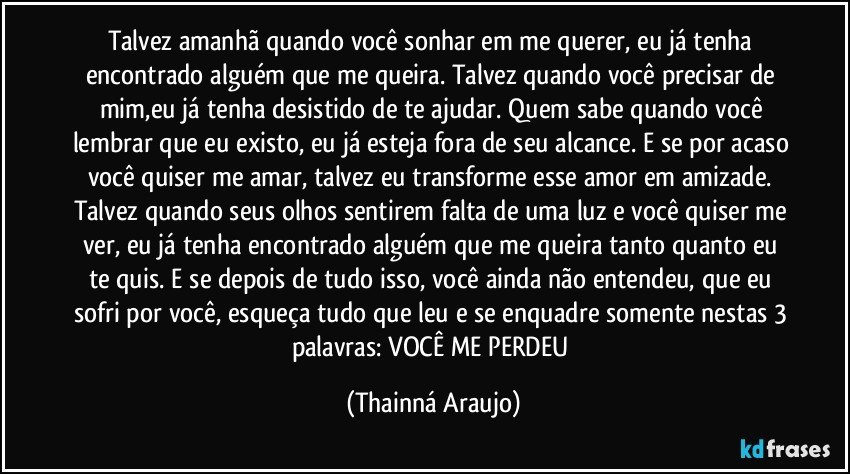 Talvez amanhã quando você sonhar em me querer, eu já tenha encontrado alguém que me queira. Talvez quando você precisar de mim,eu já tenha desistido de te ajudar. Quem sabe quando você lembrar que eu existo, eu já esteja fora de seu alcance. E se por acaso você quiser me amar, talvez eu transforme esse amor em amizade. Talvez quando seus olhos sentirem falta de uma luz e você quiser me ver, eu já tenha encontrado alguém que me queira tanto quanto eu te quis. E se depois de tudo isso, você ainda não entendeu, que eu sofri por você, esqueça tudo que leu e se enquadre somente nestas 3 palavras: VOCÊ ME PERDEU (Thainná Araujo)