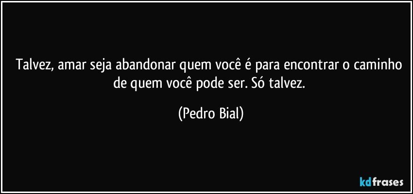 Talvez, amar seja abandonar quem você é para encontrar o caminho de quem você pode ser. Só talvez. (Pedro Bial)