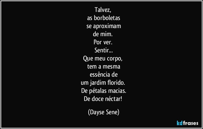 Talvez, 
as borboletas
se aproximam
de mim. 
Por ver. 
Sentir...
Que meu corpo, 
tem a mesma
essência de
um jardim florido. 
De pétalas macias.
De doce néctar! (Dayse Sene)