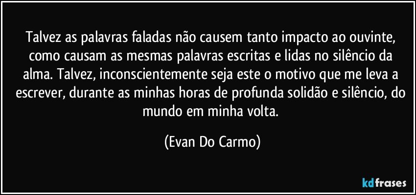 Talvez as palavras faladas não causem tanto impacto ao ouvinte, 
como causam as mesmas palavras escritas e lidas no silêncio da alma. Talvez, inconscientemente seja este o motivo que me leva a escrever, durante as minhas horas de profunda solidão e silêncio, do mundo em minha volta. (Evan Do Carmo)