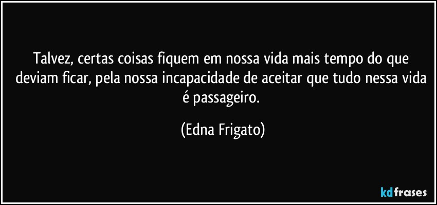 Talvez, certas coisas fiquem em nossa vida mais tempo do que deviam ficar, pela nossa incapacidade de aceitar que tudo nessa vida é passageiro. (Edna Frigato)