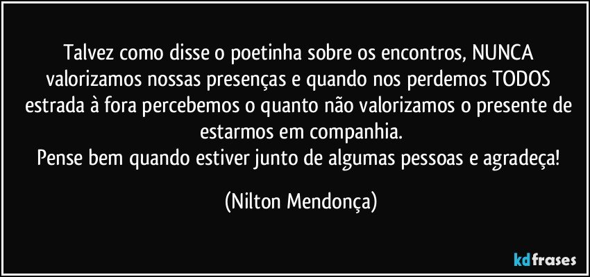 Talvez como disse o poetinha sobre os encontros, NUNCA valorizamos nossas presenças e quando nos perdemos TODOS estrada à fora percebemos o quanto não valorizamos o presente de estarmos em companhia.
Pense bem quando estiver junto de algumas pessoas e agradeça! (Nilton Mendonça)