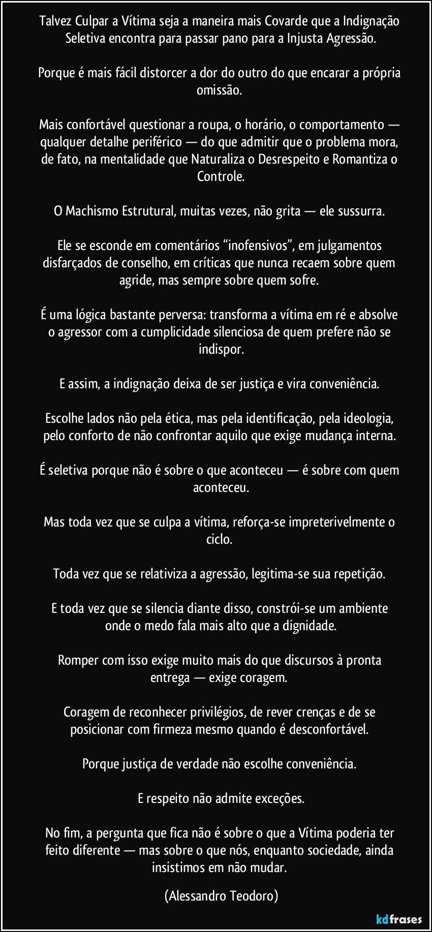 Talvez Culpar a Vítima seja a maneira mais Covarde que a Indignação Seletiva encontra para passar pano para a Injusta Agressão.
Porque é mais fácil distorcer a dor do outro do que encarar a própria omissão.
Mais confortável questionar a roupa, o horário, o comportamento — qualquer detalhe periférico — do que admitir que o problema mora, de fato, na mentalidade que Naturaliza o Desrespeito e Romantiza o Controle.
O Machismo Estrutural, muitas vezes, não grita — ele sussurra.
Ele se esconde em comentários “inofensivos”, em julgamentos disfarçados de conselho, em críticas que nunca recaem sobre quem agride, mas sempre sobre quem sofre.
É uma lógica bastante perversa: transforma a vítima em ré e absolve o agressor com a cumplicidade silenciosa de quem prefere não se indispor.
E assim, a indignação deixa de ser justiça e vira conveniência.
Escolhe lados não pela ética, mas pela identificação, pela ideologia, pelo conforto de não confrontar aquilo que exige mudança interna.
É seletiva porque não é sobre o que aconteceu — é sobre com quem aconteceu.
Mas toda vez que se culpa a vítima, reforça-se impreterivelmente o ciclo.
Toda vez que se relativiza a agressão, legitima-se sua repetição.
E toda vez que se silencia diante disso, constrói-se um ambiente onde o medo fala mais alto que a dignidade.
Romper com isso exige muito mais do que discursos à pronta entrega — exige coragem.
Coragem de reconhecer privilégios, de rever crenças e de se posicionar com firmeza mesmo quando é desconfortável.
Porque justiça de verdade não escolhe conveniência.
E respeito não admite exceções.
No fim, a pergunta que fica não é sobre o que a Vítima poderia ter feito diferente — mas sobre o que nós, enquanto sociedade, ainda insistimos em não mudar. (Alessandro Teodoro)