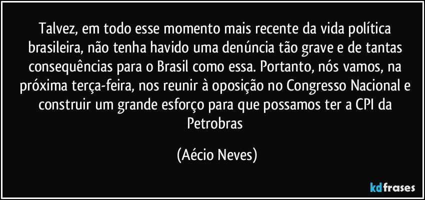 Talvez, em todo esse momento mais recente da vida política brasileira, não tenha havido uma denúncia tão grave e de tantas consequências para o Brasil como essa. Portanto, nós vamos, na próxima terça-feira, nos reunir à oposição no Congresso Nacional e construir um grande esforço para que possamos ter a CPI da Petrobras (Aécio Neves)