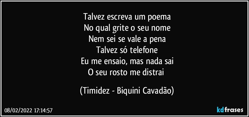 Talvez escreva um poema
No qual grite o seu nome
Nem sei se vale a pena
Talvez só telefone
Eu me ensaio, mas nada sai
O seu rosto me distrai (Timidez - Biquini Cavadão)