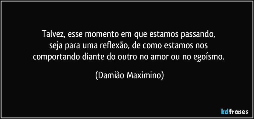 Talvez, esse momento em que estamos passando, 
seja para uma reflexão, de como estamos nos 
comportando diante do outro no amor ou no egoísmo. (Damião Maximino)