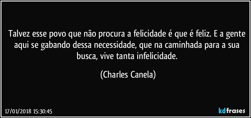 Talvez esse povo que não procura a felicidade é que é feliz. E a gente aqui se gabando dessa necessidade, que na caminhada para a sua busca, vive tanta infelicidade. (Charles Canela)