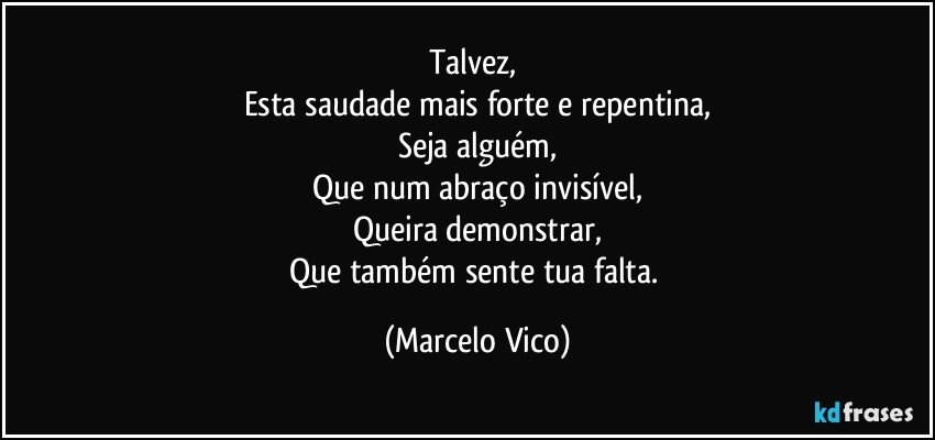 Talvez, 
Esta saudade mais forte e repentina,
Seja alguém,
Que num abraço invisível,
Queira demonstrar,
Que também sente tua falta. (Marcelo Vico)