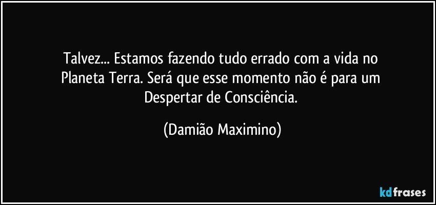 Talvez... Estamos fazendo tudo errado com a vida no 
Planeta Terra. Será que esse momento não é para um 
Despertar de Consciência. (Damião Maximino)