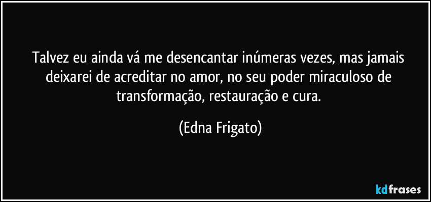 Talvez eu ainda vá me desencantar inúmeras vezes, mas jamais deixarei de acreditar no amor, no seu poder miraculoso de transformação, restauração e cura. (Edna Frigato)