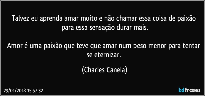 Talvez eu aprenda amar muito e não chamar essa coisa de paixão para essa sensação durar mais.

Amor é uma paixão que teve que amar num peso menor para tentar se eternizar. (Charles Canela)