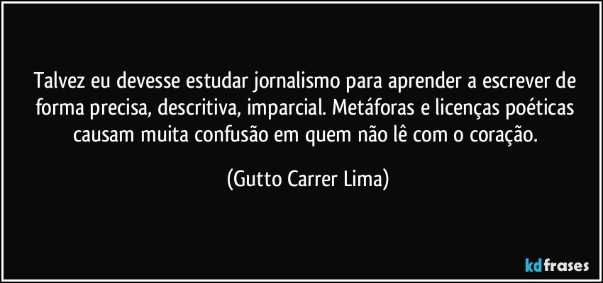 Talvez eu devesse estudar jornalismo para aprender a escrever de forma precisa, descritiva, imparcial. Metáforas e licenças poéticas causam muita confusão em quem não lê com o coração. (Gutto Carrer Lima)