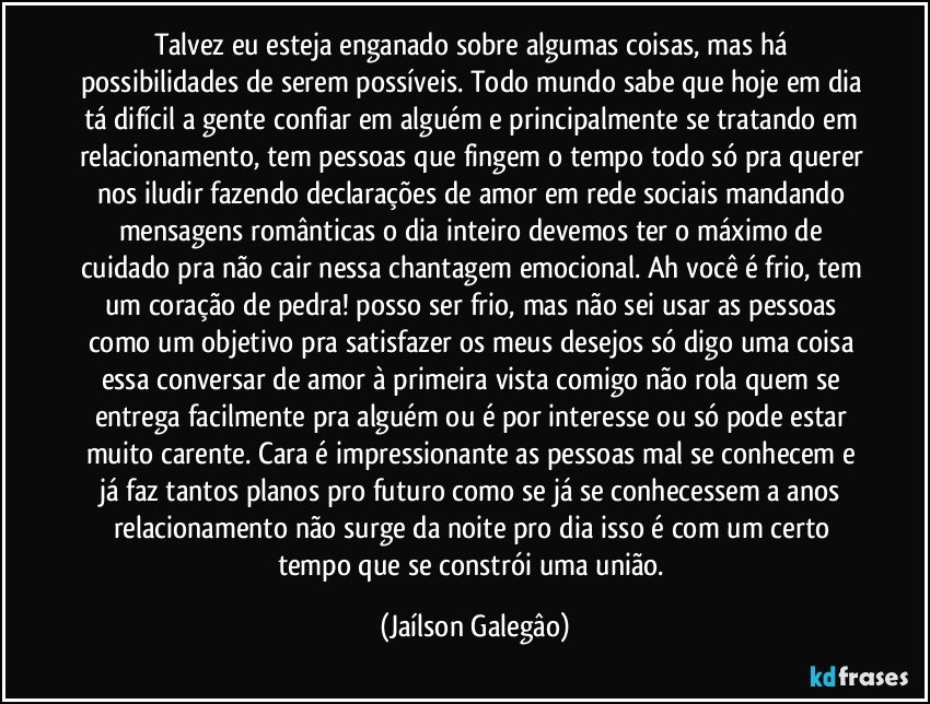 Talvez eu esteja enganado sobre algumas coisas, mas há possibilidades de serem possíveis. Todo mundo sabe que hoje em dia tá difícil a gente confiar em alguém e principalmente se tratando em relacionamento, tem pessoas que fingem o tempo todo só pra querer nos iludir fazendo declarações de amor em rede sociais mandando mensagens românticas o dia inteiro devemos ter o máximo  de cuidado pra não cair nessa chantagem emocional. Ah você é frio, tem um coração de pedra! posso ser frio, mas não sei usar as pessoas como um objetivo pra satisfazer os meus desejos só digo uma coisa essa conversar de amor à primeira vista comigo não rola quem se entrega facilmente pra alguém ou é por interesse ou só pode estar muito carente. Cara é impressionante as pessoas mal se conhecem e já faz tantos planos pro futuro como se já se conhecessem a anos relacionamento não surge da noite pro dia isso é com um certo tempo que se constrói uma união. (Jaílson Galegâo)