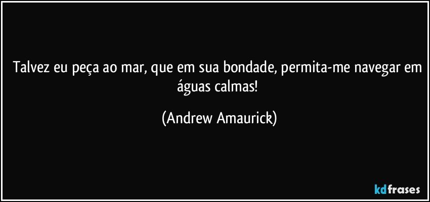 Talvez eu peça ao mar, que em sua bondade, permita-me navegar em águas calmas! (Andrew Amaurick)