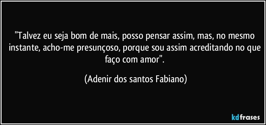 "Talvez eu seja bom de mais, posso pensar assim, mas, no mesmo instante, acho-me presunçoso, porque sou assim acreditando no que faço com amor". (Adenir dos santos Fabiano)