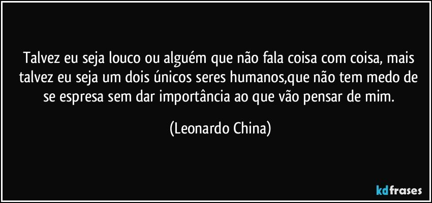 Talvez eu seja louco ou alguém que não fala coisa com coisa, mais talvez eu seja um dois únicos seres humanos,que não tem medo de se espresa sem dar importância ao que vão pensar de mim. (Leonardo China)