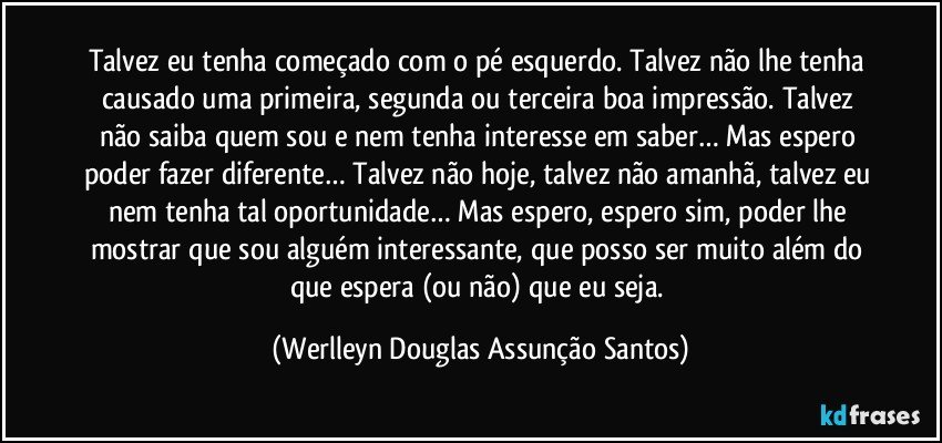 Talvez eu tenha começado com o pé esquerdo. Talvez não lhe tenha causado uma primeira, segunda ou terceira boa impressão. Talvez não saiba quem sou e nem tenha interesse em saber… Mas espero poder fazer diferente… Talvez não hoje, talvez não amanhã, talvez eu nem tenha tal oportunidade… Mas espero, espero sim, poder lhe mostrar que sou alguém interessante, que posso ser muito além do que espera (ou não) que eu seja. (Werlleyn Douglas Assunção Santos)