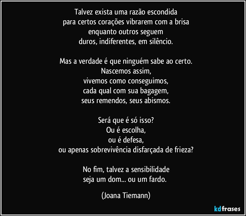 Talvez exista uma razão escondida
para certos corações vibrarem com a brisa
enquanto outros seguem
duros, indiferentes, em silêncio.

Mas a verdade é que ninguém sabe ao certo.
Nascemos assim,
vivemos como conseguimos,
cada qual com sua bagagem,
seus remendos, seus abismos.

Será que é só isso?
Ou é escolha,
ou é defesa,
ou apenas sobrevivência disfarçada de frieza?

No fim, talvez a sensibilidade
seja um dom... ou um fardo. (Joana Tiemann)