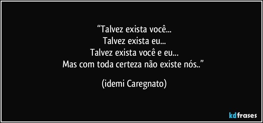 “Talvez  exista você...
Talvez  exista eu...
Talvez exista você e eu...
Mas com toda certeza não existe nós..” (Idemi Caregnato)