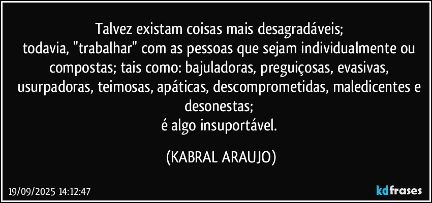 Talvez existam coisas mais desagradáveis; 
todavia, "trabalhar" com as pessoas que sejam individualmente ou compostas; tais como:  bajuladoras, preguiçosas, evasivas, usurpadoras, teimosas, apáticas, descomprometidas, maledicentes e desonestas; 
é algo insuportável. (KABRAL ARAUJO)