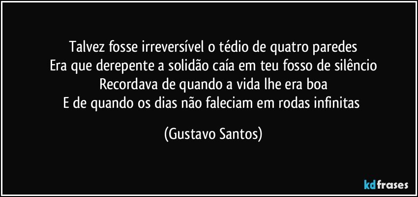 Talvez fosse irreversível o tédio de quatro paredes
Era que derepente a solidão caía em teu fosso de silêncio
Recordava de quando a vida lhe era boa
E de quando os dias não faleciam em rodas infinitas (Gustavo Santos)