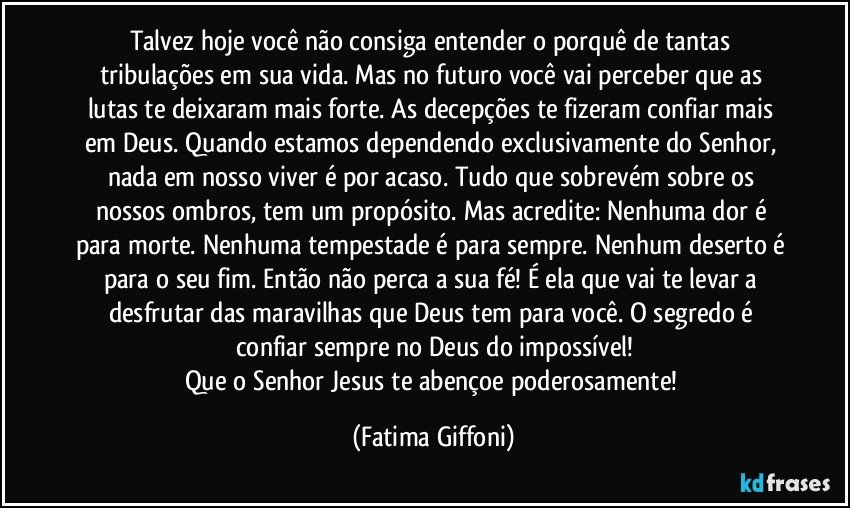 Talvez hoje você não consiga entender o porquê de tantas tribulações em sua vida. Mas no futuro você vai perceber que as lutas te deixaram mais forte. As decepções te fizeram confiar mais em Deus. Quando estamos dependendo exclusivamente do Senhor, nada em nosso viver é por acaso. Tudo que sobrevém sobre os nossos ombros, tem um propósito. Mas acredite: Nenhuma dor é para morte. Nenhuma tempestade é para sempre. Nenhum deserto é para o seu fim. Então não perca a sua fé! É ela que vai te levar a desfrutar das maravilhas que Deus tem para você. O segredo é confiar sempre no Deus do impossível!
Que o Senhor Jesus te abençoe poderosamente! (Fatima Giffoni)