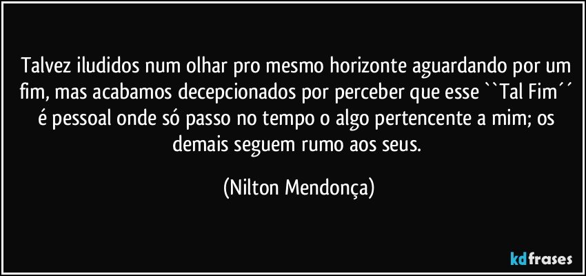 Talvez iludidos num olhar pro mesmo horizonte aguardando por um fim, mas acabamos decepcionados por perceber que esse ``Tal Fim´´ é pessoal onde só passo no tempo o algo pertencente a mim; os demais seguem rumo aos seus. (Nilton Mendonça)