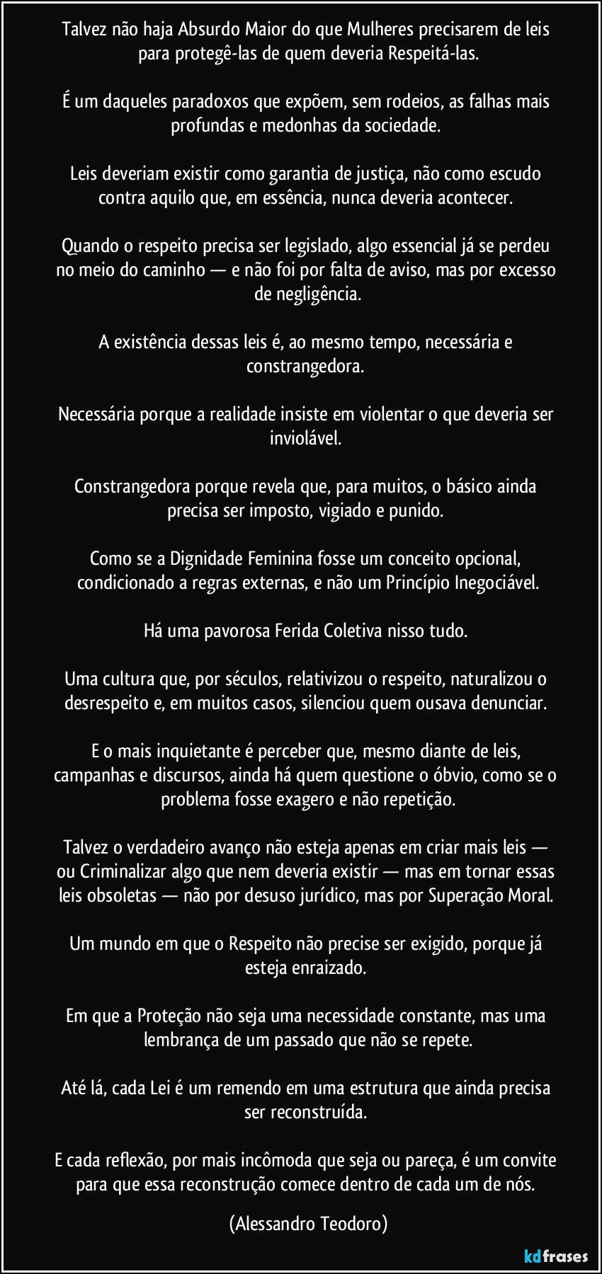 Talvez não haja Absurdo Maior do que Mulheres precisarem de leis para protegê-las de quem deveria Respeitá-las.
É um daqueles paradoxos que expõem, sem rodeios, as falhas mais profundas e medonhas da sociedade.
Leis deveriam existir como garantia de justiça, não como escudo contra aquilo que, em essência, nunca deveria acontecer.
Quando o respeito precisa ser legislado, algo essencial já se perdeu no meio do caminho — e não foi por falta de aviso, mas por excesso de negligência.
A existência dessas leis é, ao mesmo tempo, necessária e constrangedora.
Necessária porque a realidade insiste em violentar o que deveria ser inviolável.
Constrangedora porque revela que, para muitos, o básico ainda precisa ser imposto, vigiado e punido.
Como se a Dignidade Feminina fosse um conceito opcional, condicionado a regras externas, e não um Princípio Inegociável.
Há uma pavorosa Ferida Coletiva nisso tudo.
Uma cultura que, por séculos, relativizou o respeito, naturalizou o desrespeito e, em muitos casos, silenciou quem ousava denunciar.
E o mais inquietante é perceber que, mesmo diante de leis, campanhas e discursos, ainda há quem questione o óbvio, como se o problema fosse exagero e não repetição.
Talvez o verdadeiro avanço não esteja apenas em criar mais leis — ou Criminalizar algo que nem deveria existir — mas em tornar essas leis obsoletas — não por desuso jurídico, mas por Superação Moral.
Um mundo em que o Respeito não precise ser exigido, porque já esteja enraizado.
Em que a Proteção não seja uma necessidade constante, mas uma lembrança de um passado que não se repete.
Até lá, cada Lei é um remendo em uma estrutura que ainda precisa ser reconstruída.
E cada reflexão, por mais incômoda que seja ou pareça, é um convite para que essa reconstrução comece dentro de cada um de nós. (Alessandro Teodoro)