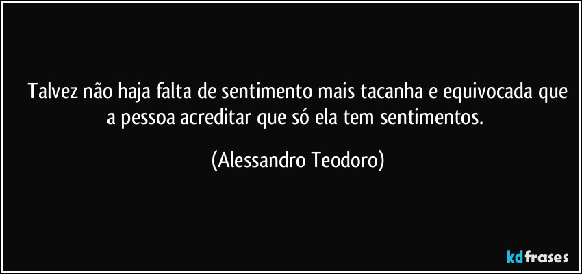 ⁠Talvez não haja falta de sentimento mais tacanha e equivocada que a pessoa acreditar que só ela tem sentimentos. (Alessandro Teodoro)