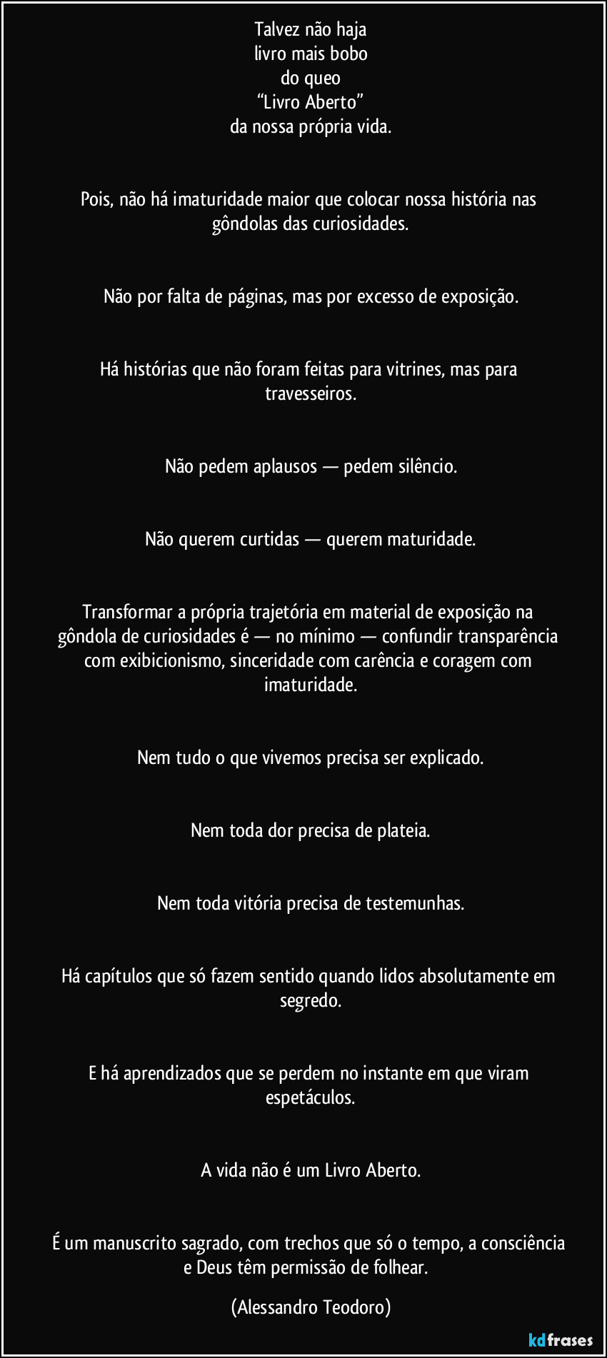 Talvez não haja
livro mais bobo
do queo
“Livro Aberto”
da nossa própria vida.


Pois, não há imaturidade maior que colocar nossa história nas gôndolas das curiosidades.


Não por falta de páginas, mas por excesso de exposição.


Há histórias que não foram feitas para vitrines, mas para travesseiros.


Não pedem aplausos — pedem silêncio.


Não querem curtidas — querem maturidade.


Transformar a própria trajetória em material de exposição na gôndola de curiosidades é — no mínimo — confundir transparência com exibicionismo, sinceridade com carência e coragem com imaturidade.


Nem tudo o que vivemos precisa ser explicado.


Nem toda dor precisa de plateia.


Nem toda vitória precisa de testemunhas.


Há capítulos que só fazem sentido quando lidos absolutamente em segredo.


E há aprendizados que se perdem no instante em que viram espetáculos.


A vida não é um Livro Aberto.


É um manuscrito sagrado, com trechos que só o tempo, a consciência e Deus têm permissão de folhear.⁠ (Alessandro Teodoro)