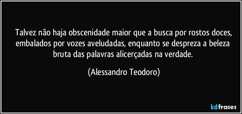 ⁠Talvez não haja obscenidade maior que a busca por rostos doces, embalados por vozes aveludadas, enquanto se despreza a beleza bruta das palavras alicerçadas na verdade. (Alessandro Teodoro)