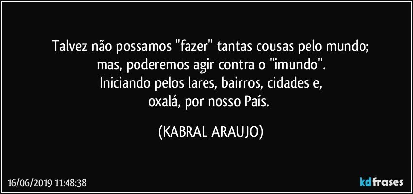 Talvez não possamos "fazer" tantas cousas pelo mundo;
mas, poderemos agir contra o "imundo".
Iniciando pelos lares, bairros, cidades e,
oxalá, por nosso País. (KABRAL ARAUJO)