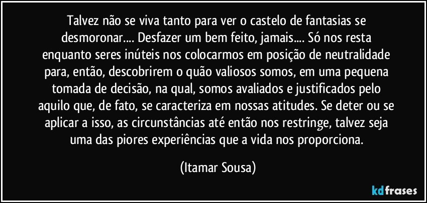 Talvez não se viva tanto para ver o castelo de fantasias se desmoronar... Desfazer um bem feito, jamais... Só nos resta enquanto seres inúteis nos colocarmos em posição de neutralidade para, então, descobrirem o quão valiosos somos, em uma pequena tomada de decisão, na qual, somos avaliados e justificados pelo aquilo que, de fato, se caracteriza em nossas atitudes. Se deter ou se aplicar a isso, as circunstâncias até então nos restringe, talvez seja uma das piores experiências que a vida nos proporciona. (Itamar Sousa)