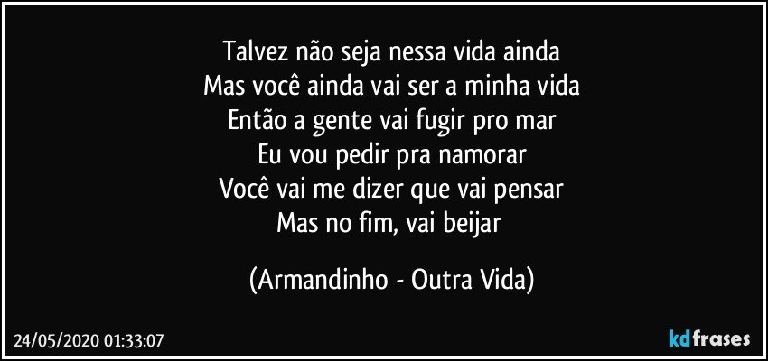 Talvez não seja nessa vida ainda
Mas você ainda vai ser a minha vida
Então a gente vai fugir pro mar
Eu vou pedir pra namorar
Você vai me dizer que vai pensar
Mas no fim, vai beijar (Armandinho - Outra Vida)