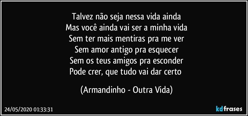 Talvez não seja nessa vida ainda
Mas você ainda vai ser a minha vida
Sem ter mais mentiras pra me ver
Sem amor antigo pra esquecer
Sem os teus amigos pra esconder
Pode crer, que tudo vai dar certo (Armandinho - Outra Vida)