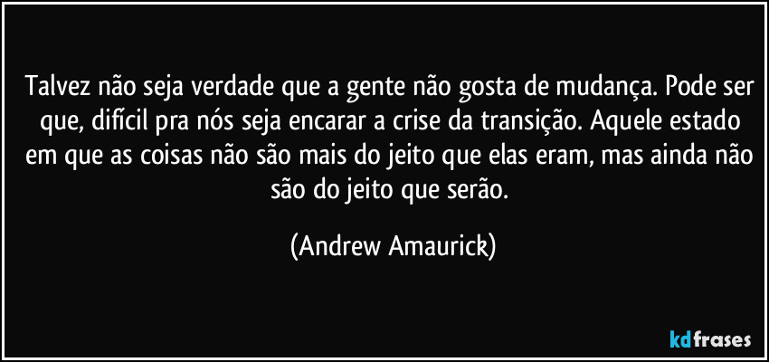 Talvez não seja verdade que a gente não gosta de mudança. Pode ser que, difícil pra nós seja encarar a crise da transição. Aquele estado em que as coisas não são mais do jeito que elas eram, mas ainda não são do jeito que serão. (Andrew Amaurick)