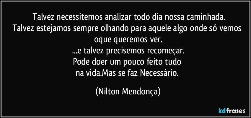 ⁠Talvez necessitemos analizar todo dia nossa caminhada.
Talvez estejamos sempre olhando para aquele algo onde só vemos oque queremos ver.
...e talvez precisemos recomeçar.
Pode doer um pouco feito tudo 
na vida.Mas se faz Necessário. (Nilton Mendonça)