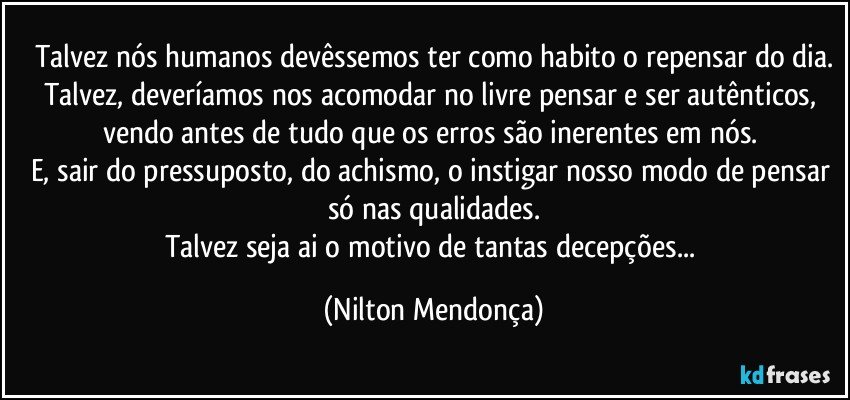 Talvez nós humanos devêssemos ter como habito o repensar do dia.
Talvez, deveríamos nos acomodar no livre pensar e ser autênticos, vendo antes de tudo que os erros são inerentes em nós. 
E, sair do pressuposto, do achismo, o instigar nosso modo de pensar só nas qualidades.
Talvez seja ai o motivo de tantas decepções... (Nilton Mendonça)