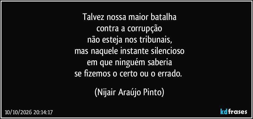 Talvez nossa maior batalha
contra a corrupção
não esteja nos tribunais,
mas naquele instante silencioso
em que ninguém saberia
se fizemos o certo ou o errado. (Nijair Araújo Pinto)