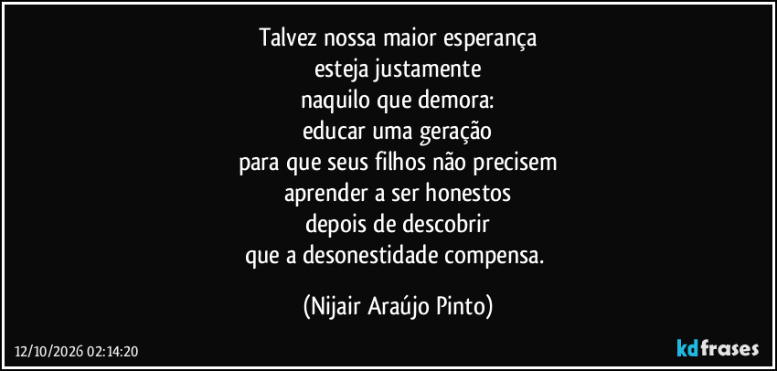 Talvez nossa maior esperança
esteja justamente
naquilo que demora:
educar uma geração
para que seus filhos não precisem
aprender a ser honestos
depois de descobrir
que a desonestidade compensa. (Nijair Araújo Pinto)
