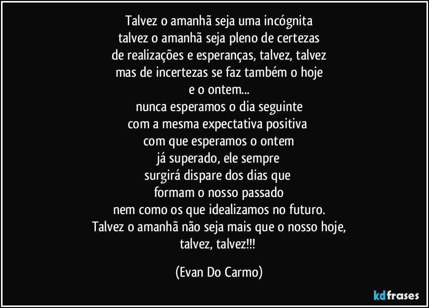 Talvez o amanhã seja uma incógnita
talvez o amanhã seja pleno de certezas
de realizações e esperanças, talvez, talvez
mas de incertezas se faz também o hoje
e o ontem...
nunca esperamos o dia seguinte
com a mesma expectativa positiva 
com que esperamos o ontem
já superado, ele sempre
surgirá dispare dos dias que 
formam o nosso passado
nem como os que idealizamos no futuro.
Talvez o amanhã não seja mais que o nosso hoje,
talvez, talvez!!! (Evan Do Carmo)